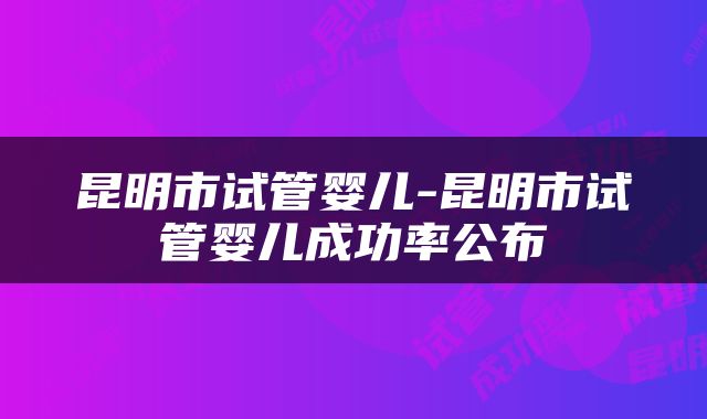 昆明市试管婴儿-昆明市试管婴儿成功率公布