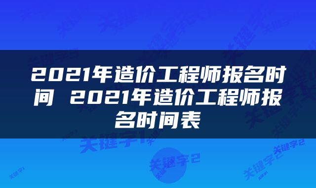 2021年造价工程师报名时间 2021年造价工程师报名时间表