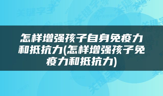怎样增强孩子自身免疫力和抵抗力(怎样增强孩子免疫力和抵抗力)