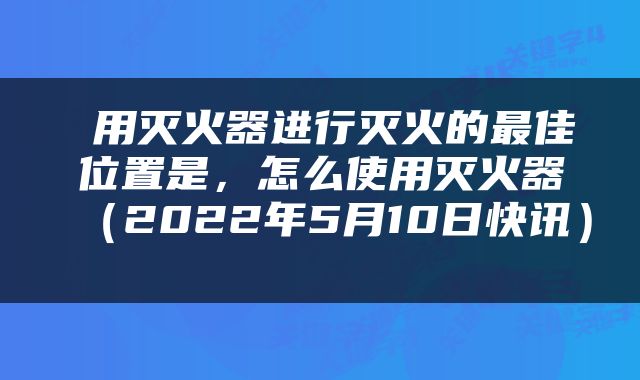  用灭火器进行灭火的最佳位置是，怎么使用灭火器（2022年5月10日快讯） 