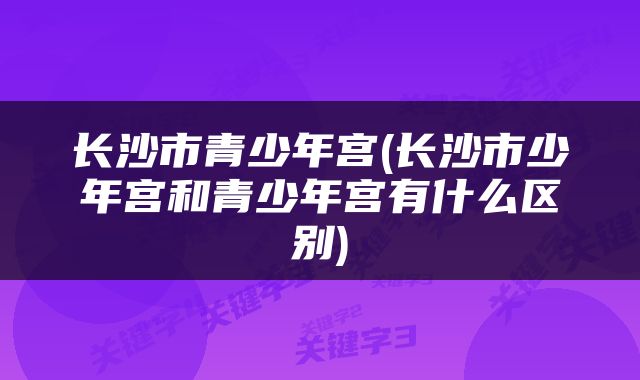 长沙市青少年宫(长沙市少年宫和青少年宫有什么区别)