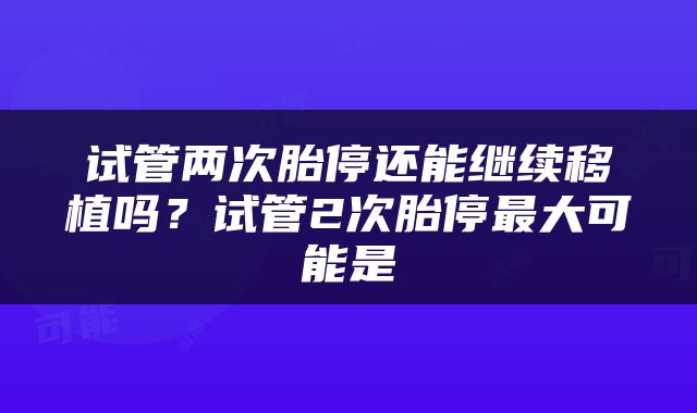 试管两次胎停还能继续移植吗？试管2次胎停最大可能是