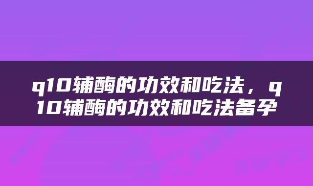 q10辅酶的功效和吃法，q10辅酶的功效和吃法备孕