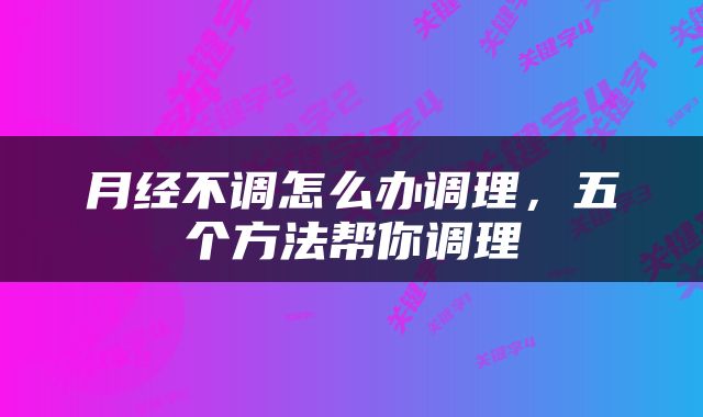 月经不调怎么办调理，五个方法帮你调理