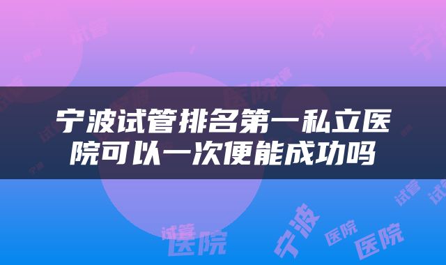 宁波试管排名第一私立医院可以一次便能成功吗