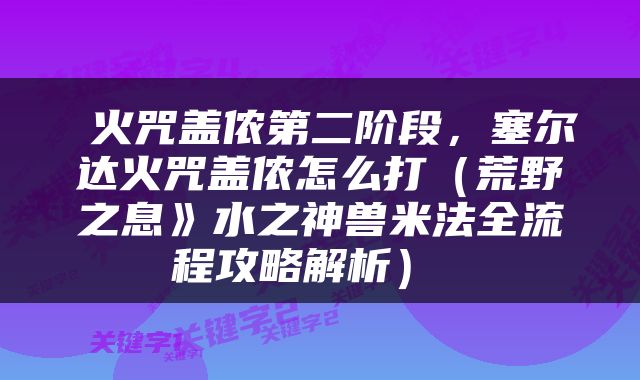  火咒盖侬第二阶段，塞尔达火咒盖侬怎么打（荒野之息》水之神兽米法全流程攻略解析） 