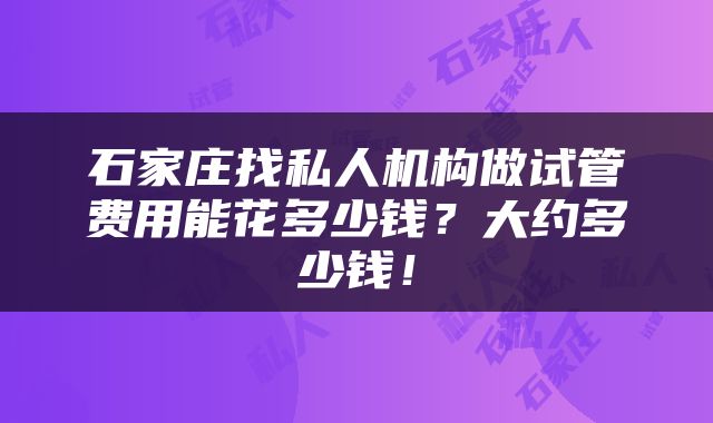 石家庄找私人机构做试管费用能花多少钱?大约多少钱!