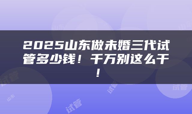 2025山东做未婚三代试管多少钱！千万别这么干！