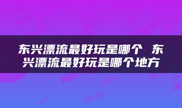东兴漂流最好玩是哪个 东兴漂流最好玩是哪个地方