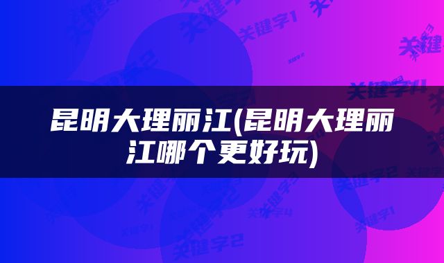 昆明大理丽江(昆明大理丽江哪个更好玩)