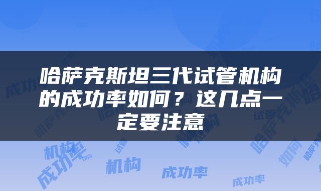 哈萨克斯坦三代试管机构的成功率如何？这几点一定要注意