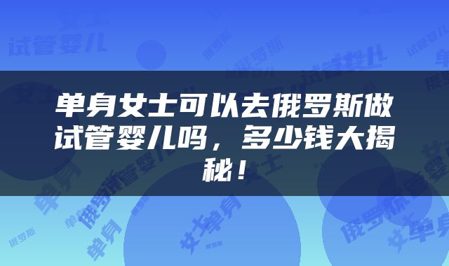 单身女士可以去俄罗斯做试管婴儿吗，多少钱大揭秘！