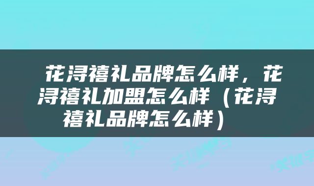  花浔禧礼品牌怎么样，花浔禧礼加盟怎么样（花浔禧礼品牌怎么样） 