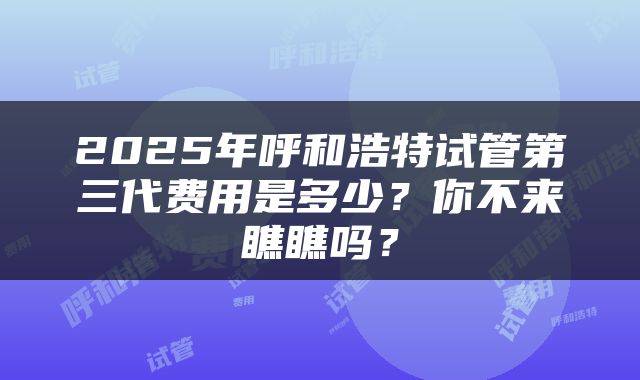 2025年呼和浩特试管第三代费用是多少？你不来瞧瞧吗？