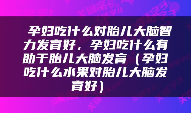 孕妇吃什么对胎儿大脑智力发育好，孕妇吃什么有助于胎儿大脑发育（孕妇吃什么水果对胎儿大脑发育好） 
