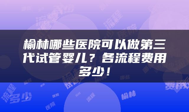 榆林哪些医院可以做第三代试管婴儿？各流程费用多少！