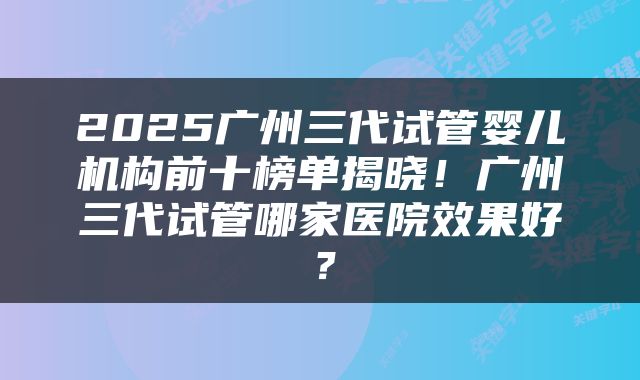 2025广州三代试管婴儿机构前十榜单揭晓！广州三代试管哪家医院效果好？