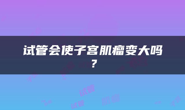 试管会使子宫肌瘤变大吗？
