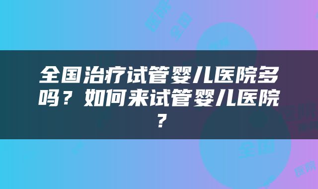 全国治疗试管婴儿医院多吗？如何来试管婴儿医院？