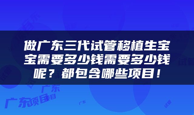 做广东三代试管移植生宝宝需要多少钱需要多少钱呢？都包含哪些项目！