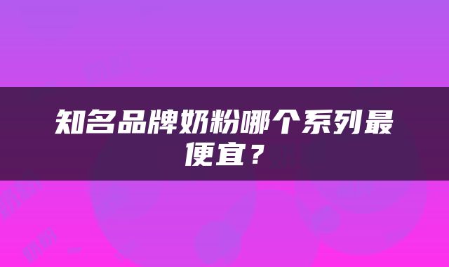 知名品牌奶粉哪个系列最便宜？