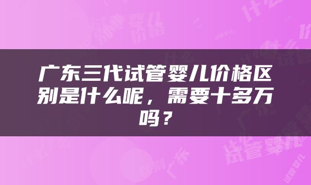 广东三代试管婴儿价格区别是什么呢，需要十多万吗？