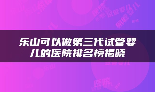 乐山可以做第三代试管婴儿的医院排名榜揭晓