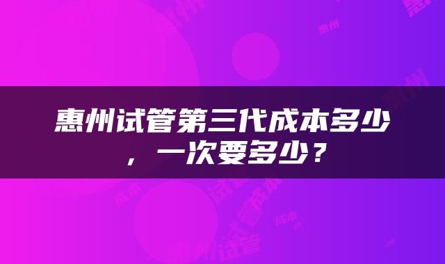 惠州试管第三代成本多少，一次要多少？