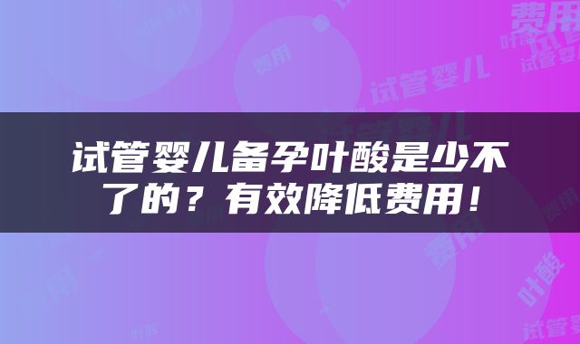 试管婴儿备孕叶酸是少不了的？有效降低费用！