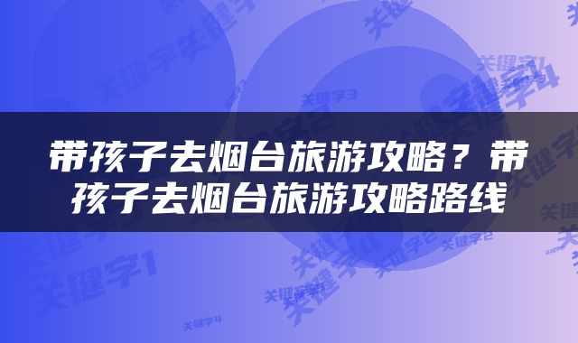 带孩子去烟台旅游攻略？带孩子去烟台旅游攻略路线
