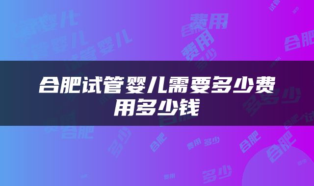 合肥试管婴儿需要多少费用多少钱