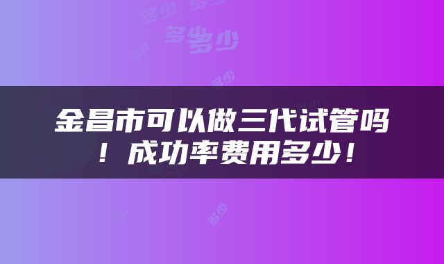 金昌市可以做三代试管吗！成功率费用多少！