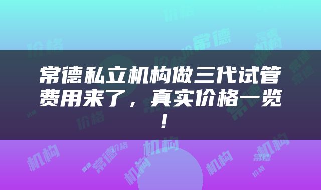 常德私立机构做三代试管费用来了,真实价格一览!