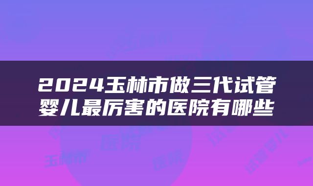 2024玉林市做三代试管婴儿最厉害的医院有哪些