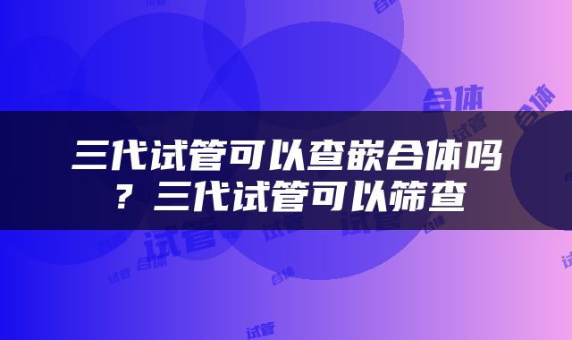 三代试管可以查嵌合体吗？三代试管可以筛查