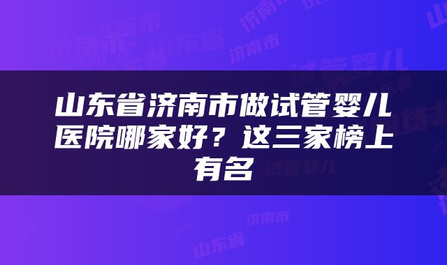 山东省济南市做试管婴儿医院哪家好？这三家榜上有名