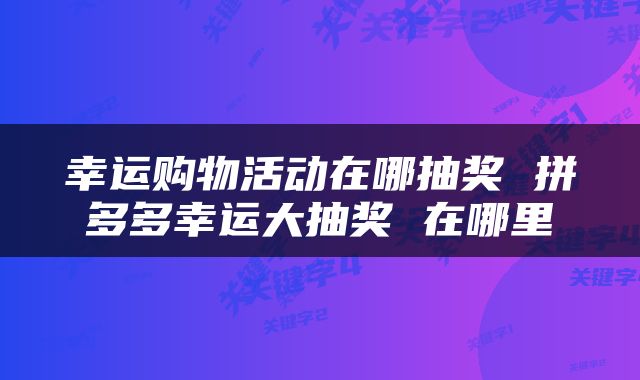 幸运购物活动在哪抽奖 拼多多幸运大抽奖 在哪里