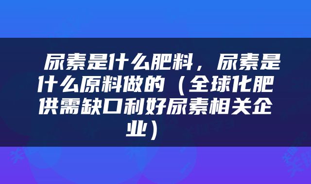  尿素是什么肥料，尿素是什么原料做的（全球化肥供需缺口利好尿素相关企业） 
