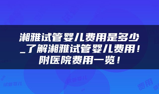 湘雅试管婴儿费用是多少_了解湘雅试管婴儿费用！附医院费用一览！