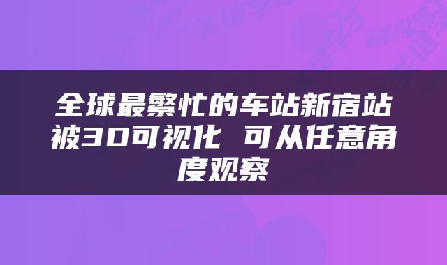 全球最繁忙的车站新宿站被3D可视化 可从任意角度观察