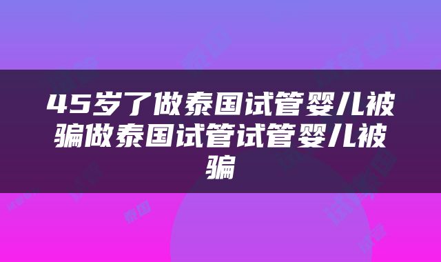 45岁了做泰国试管婴儿被骗做泰国试管试管婴儿被骗