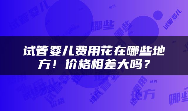 试管婴儿费用花在哪些地方！价格相差大吗？