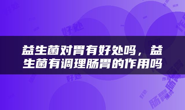 益生菌对胃有好处吗,益生菌有调理肠胃的作用吗