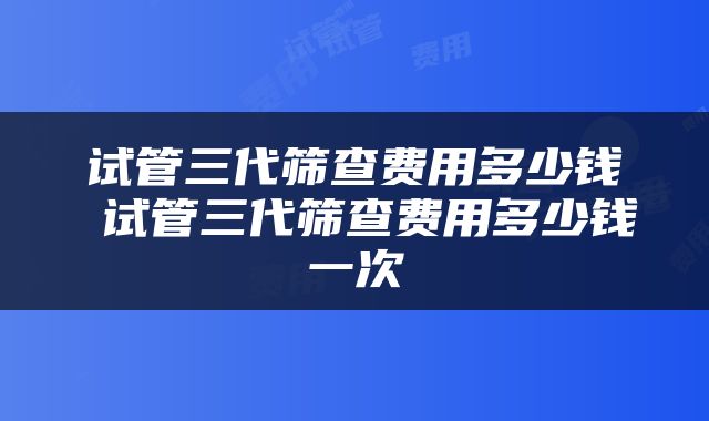 试管三代筛查费用多少钱 试管三代筛查费用多少钱一次