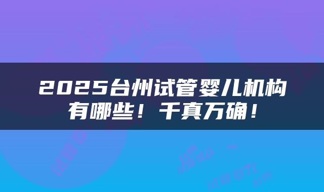 2025台州试管婴儿机构有哪些！千真万确！