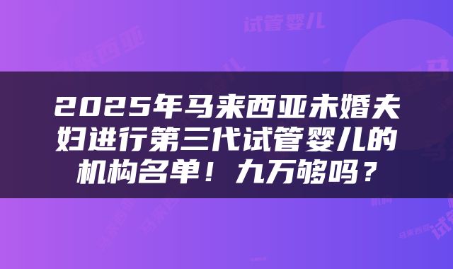 2025年马来西亚未婚夫妇进行第三代试管婴儿的机构名单！九万够吗？