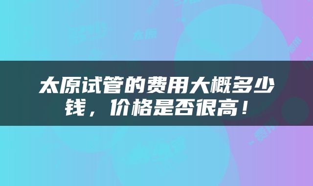 太原试管的费用大概多少钱，价格是否很高！