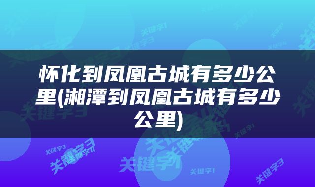 怀化到凤凰古城有多少公里(湘潭到凤凰古城有多少公里)