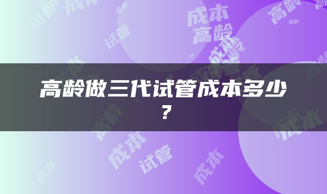 高龄做三代试管成本多少？