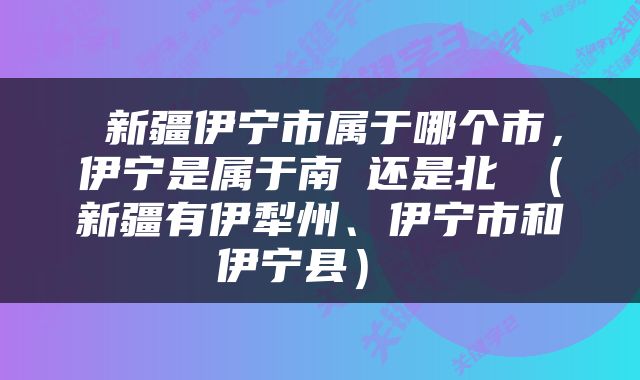  新疆伊宁市属于哪个市，伊宁是属于南彊还是北彊（新疆有伊犁州、伊宁市和伊宁县） 